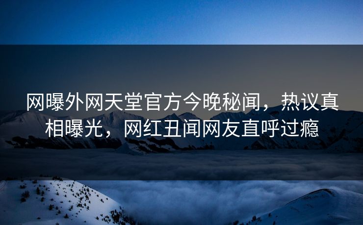 网曝外网天堂官方今晚秘闻，热议真相曝光，网红丑闻网友直呼过瘾