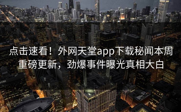 点击速看！外网天堂app下载秘闻本周重磅更新，劲爆事件曝光真相大白