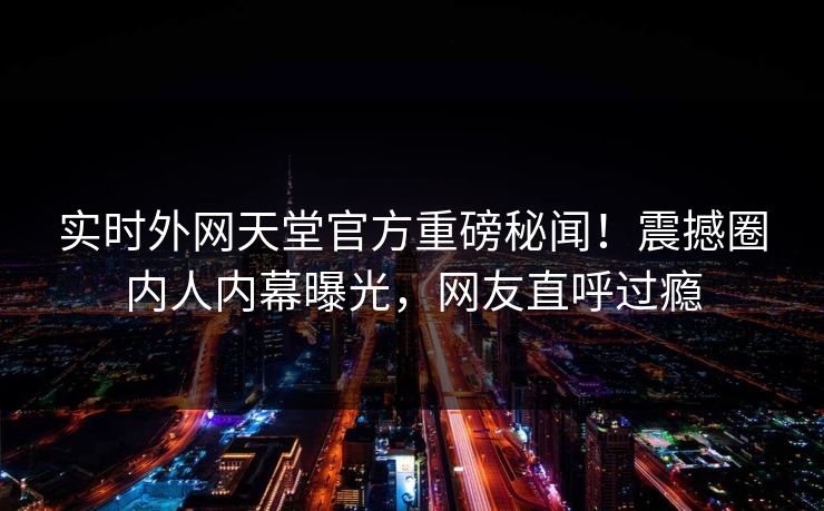 实时外网天堂官方重磅秘闻!震撼圈内人内幕曝光,网友直呼过瘾 实时外网天堂官方重磅秘闻!震撼圈内人内幕曝光,网友直呼过瘾