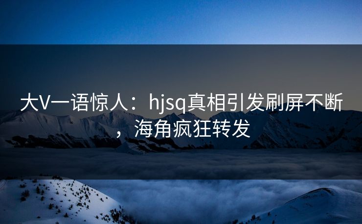 大V一语惊人：hjsq真相引发刷屏不断，海角疯狂转发