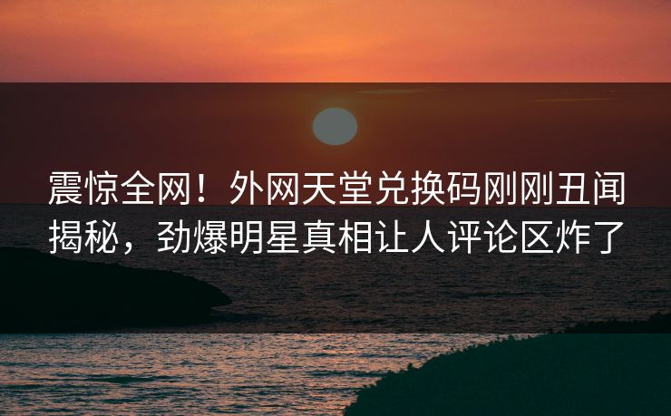 震惊全网！外网天堂兑换码刚刚丑闻揭秘，劲爆明星真相让人评论区炸了
