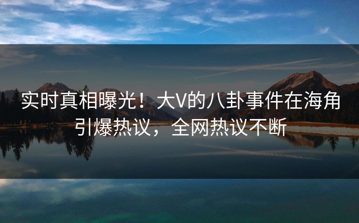 实时真相曝光！大V的八卦事件在海角引爆热议，全网热议不断