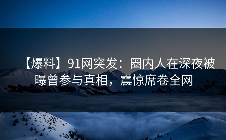 【爆料】91网突发：圈内人在深夜被曝曾参与真相，震惊席卷全网