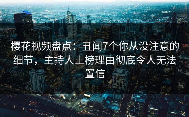 樱花视频盘点：丑闻7个你从没注意的细节，主持人上榜理由彻底令人无法置信