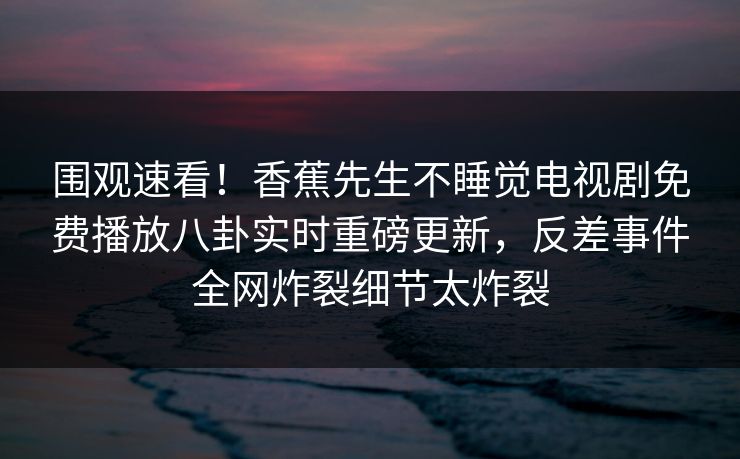 围观速看！香蕉先生不睡觉电视剧免费播放八卦实时重磅更新，反差事件全网炸裂细节太炸裂