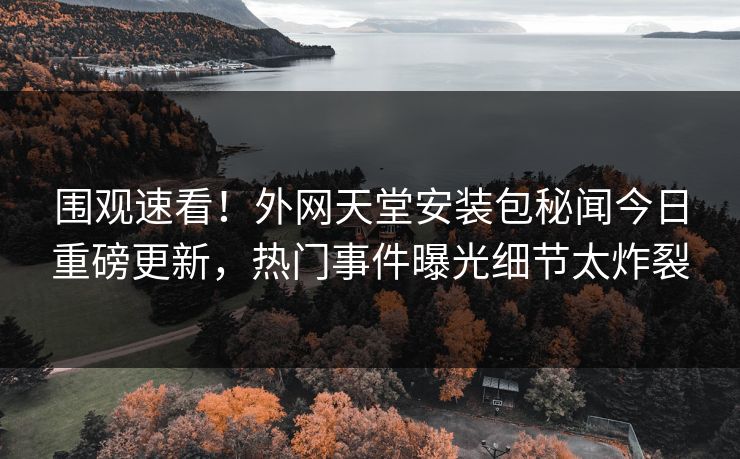 围观速看！外网天堂安装包秘闻今日重磅更新，热门事件曝光细节太炸裂