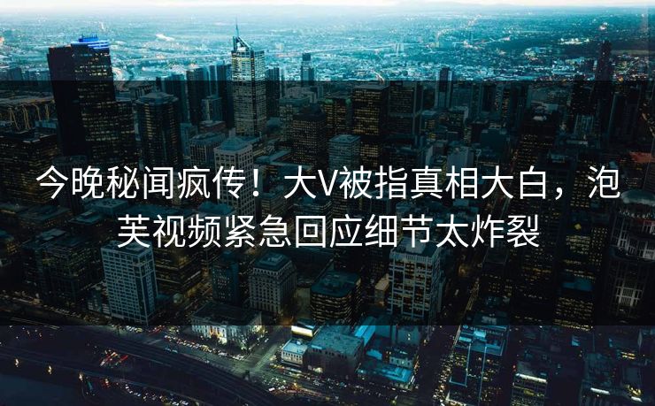 今晚秘闻疯传！大V被指真相大白，泡芙视频紧急回应细节太炸裂