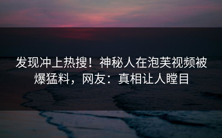 发现冲上热搜！神秘人在泡芙视频被爆猛料，网友：真相让人瞠目