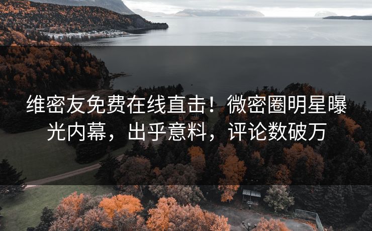 维密友免费在线直击！微密圈明星曝光内幕，出乎意料，评论数破万