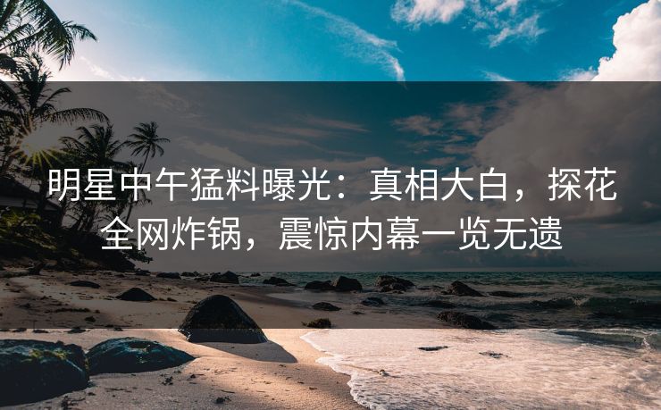 明星中午猛料曝光：真相大白，探花全网炸锅，震惊内幕一览无遗
