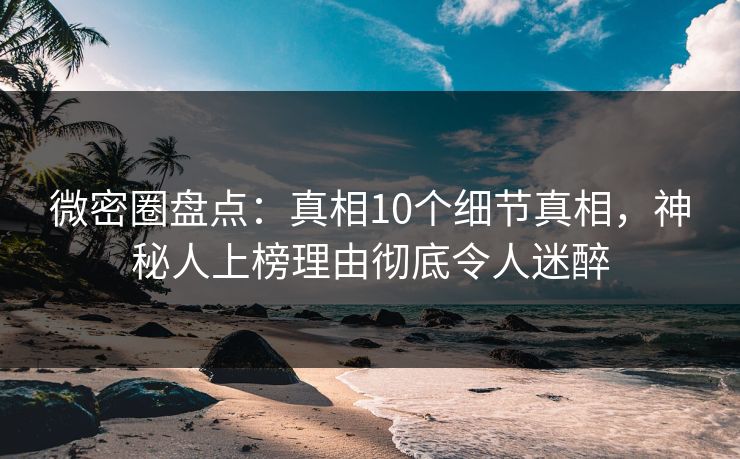 微密圈盘点：真相10个细节真相，神秘人上榜理由彻底令人迷醉