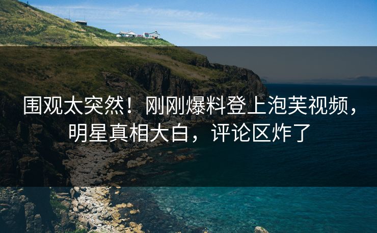 围观太突然！刚刚爆料登上泡芙视频，明星真相大白，评论区炸了