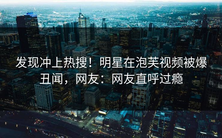 发现冲上热搜！明星在泡芙视频被爆丑闻，网友：网友直呼过瘾