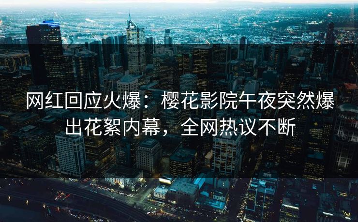网红回应火爆：樱花影院午夜突然爆出花絮内幕，全网热议不断