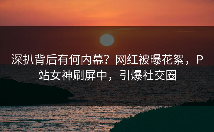 深扒背后有何内幕？网红被曝花絮，P站女神刷屏中，引爆社交圈