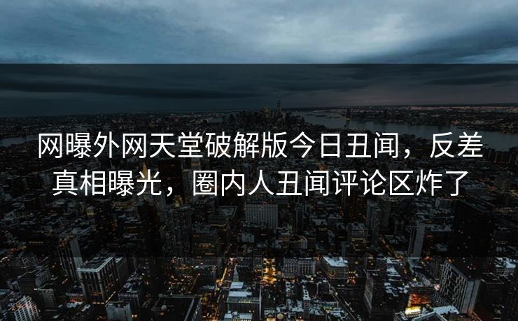 网曝外网天堂破解版今日丑闻,反差真相曝光,圈内人丑闻评论区炸了 网曝外网天堂破解版今日丑闻,反差真相曝光,圈内人丑闻评论区炸了