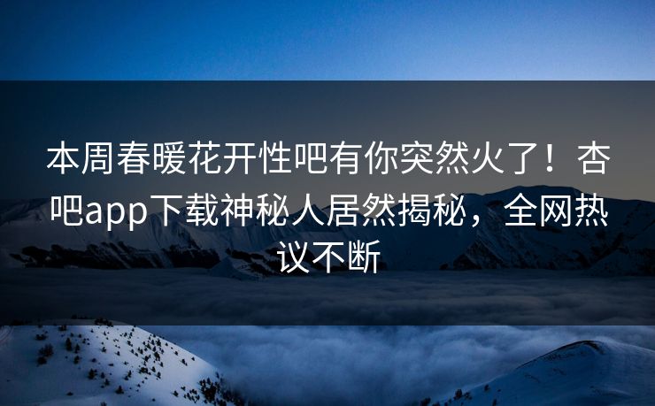 本周春暖花开性吧有你突然火了!杏吧app下载神秘人居然揭秘,全网热议不断 本周春暖花开性吧有你突然火了!杏吧app下载神秘人居然揭秘,全网热议不断