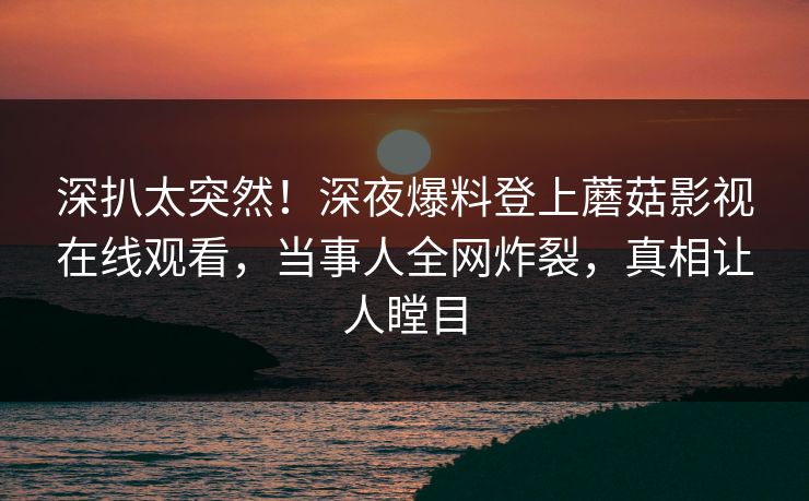 深扒太突然!深夜爆料登上蘑菇影视在线观看,当事人全网炸裂,真相让人瞠目 深扒太突然!深夜爆料登上蘑菇影视在线观看,当事人全网炸裂,真相让人瞠目
