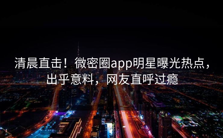 清晨直击!微密圈app明星曝光热点,出乎意料,网友直呼过瘾 清晨直击!微密圈app明星曝光热点,出乎意料,网友直呼过瘾