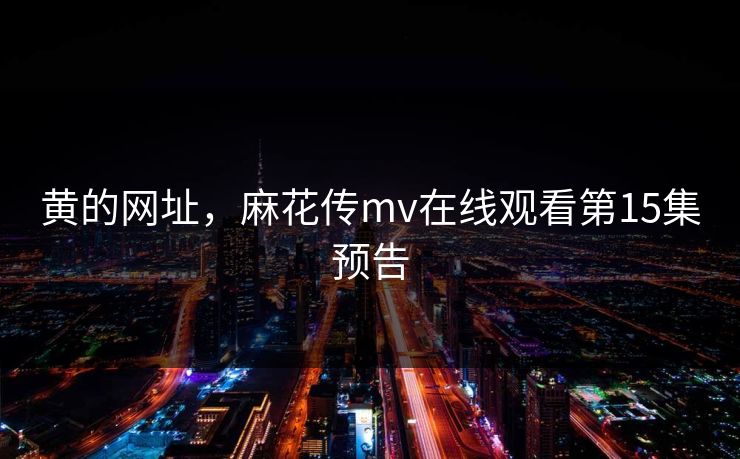 黄的网址,麻花传mv在线观看第15集预告 黄的网址,麻花传mv在线观看第15集预告