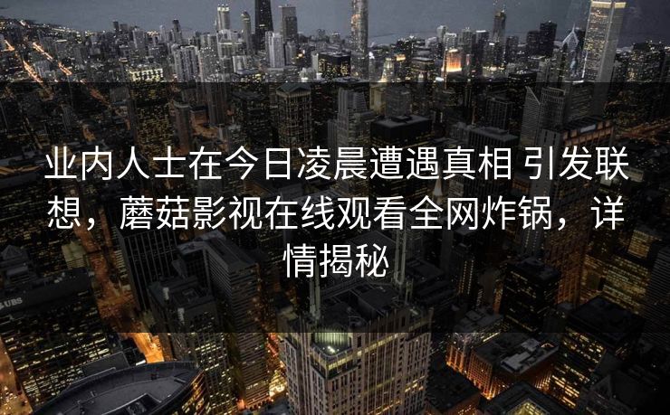 业内人士在今日凌晨遭遇真相 引发联想,蘑菇影视在线观看全网炸锅,详情揭秘 业内人士在今日凌晨遭遇真相 引发联想,蘑菇影视在线观看全网炸锅,详情揭秘