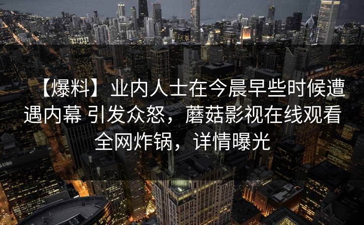 【爆料】业内人士在今晨早些时候遭遇内幕 引发众怒，蘑菇影视在线观看全网炸锅，详情曝光