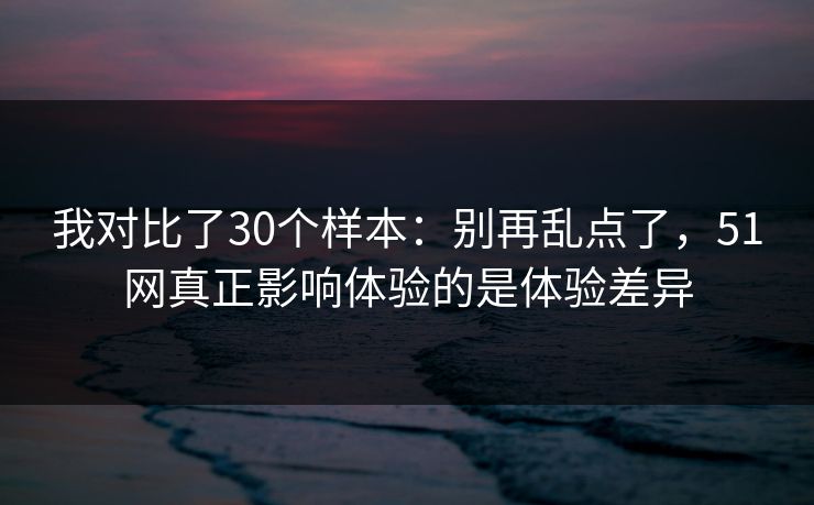 我对比了30个样本：别再乱点了，51网真正影响体验的是体验差异