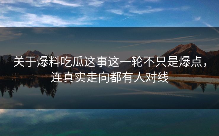 关于爆料吃瓜这事这一轮不只是爆点，连真实走向都有人对线