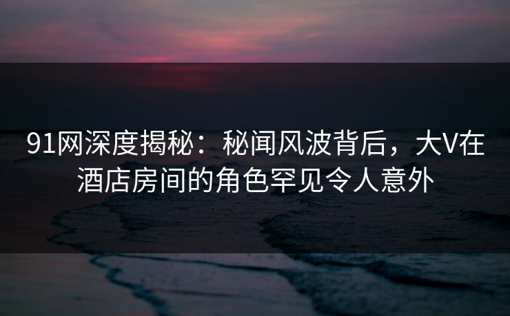91网深度揭秘：秘闻风波背后，大V在酒店房间的角色罕见令人意外
